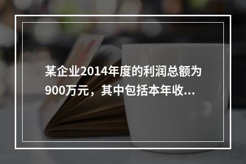 某企业2014年度的利润总额为900万元，其中包括本年收到的