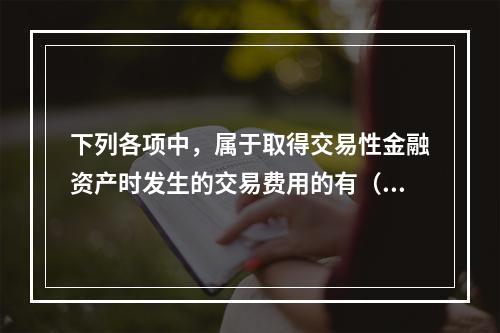 下列各项中，属于取得交易性金融资产时发生的交易费用的有（　）