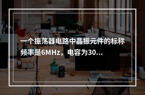 一个振荡器电路中晶振元件的标称频率是6MHz，电容为30p