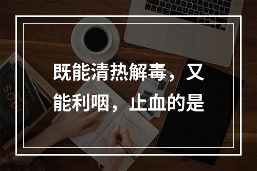 既能清热解毒，又能利咽，止血的是