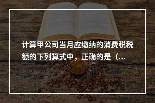 计算甲公司当月应缴纳的消费税税额的下列算式中，正确的是（　　