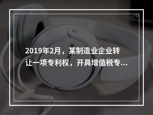 2019年2月，某制造业企业转让一项专利权，开具增值税专用发