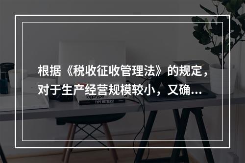 根据《税收征收管理法》的规定，对于生产经营规模较小，又确无建