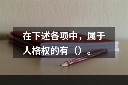 在下述各项中，属于人格权的有（）。