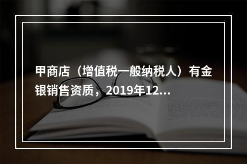 甲商店（增值税一般纳税人）有金银销售资质，2019年12月销