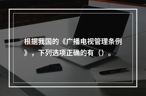 根据我国的《广播电视管理条例》，下列选项正确的有（）。