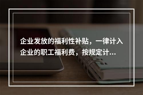 企业发放的福利性补贴，一律计入企业的职工福利费，按规定计算限