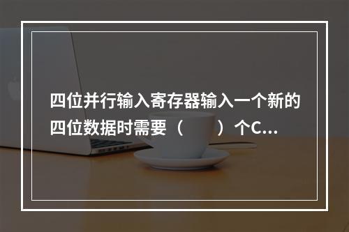 四位并行输入寄存器输入一个新的四位数据时需要（　　）个CP