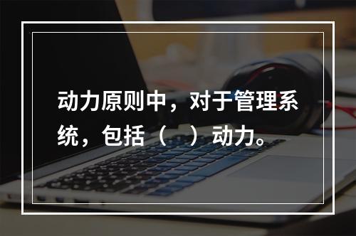 动力原则中，对于管理系统，包括（　）动力。