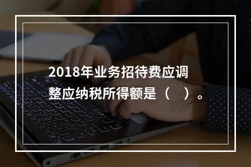 2018年业务招待费应调整应纳税所得额是（　）。