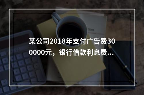 某公司2018年支付广告费300000元，银行借款利息费用2