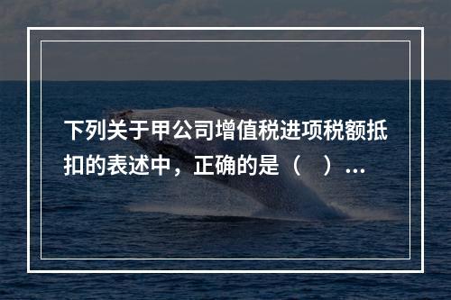 下列关于甲公司增值税进项税额抵扣的表述中，正确的是（　）。