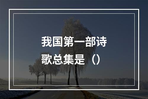 我国第一部诗歌总集是（）