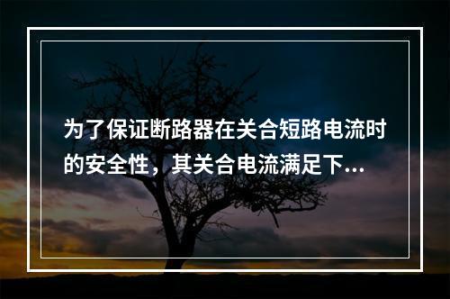 为了保证断路器在关合短路电流时的安全性，其关合电流满足下列