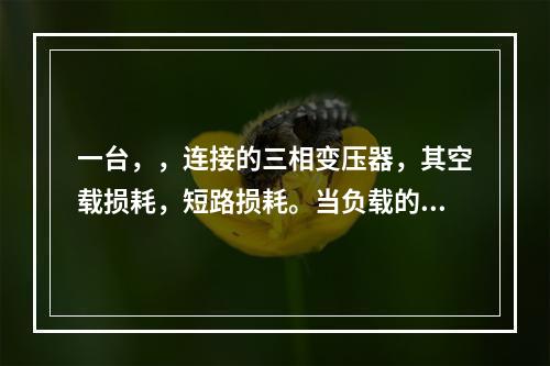 一台，，连接的三相变压器，其空载损耗，短路损耗。当负载的功