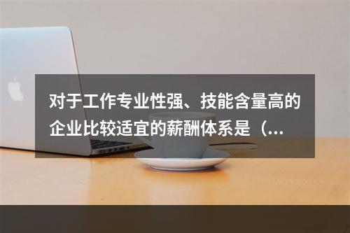 对于工作专业性强、技能含量高的企业比较适宜的薪酬体系是（　