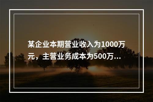 某企业本期营业收入为1000万元，主营业务成本为500万元，