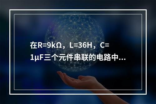 在R=9kΩ，L=36H，C=1μF三个元件串联的电路中，