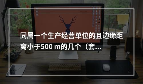 同属一个生产经营单位的且边缘距离小于500 m的几个（套）生