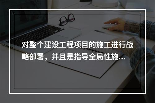 对整个建设工程项目的施工进行战略部署，并且是指导全局性施工的