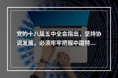 党的十八届五中全会指出，坚持协调发展，必须牢牢把握中国特色社