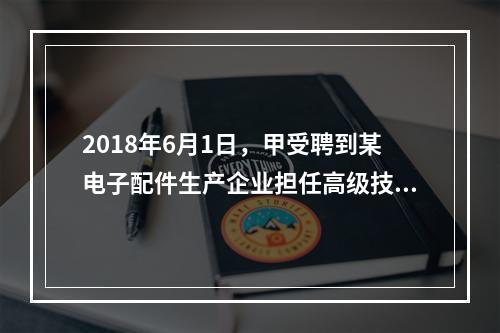 2018年6月1日，甲受聘到某电子配件生产企业担任高级技术人