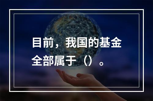 目前，我国的基金全部属于（）。