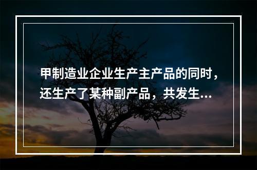 甲制造业企业生产主产品的同时，还生产了某种副产品，共发生生产