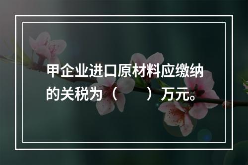 甲企业进口原材料应缴纳的关税为（　　）万元。