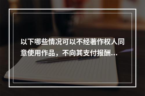 以下哪些情况可以不经著作权人同意使用作品，不向其支付报酬（）