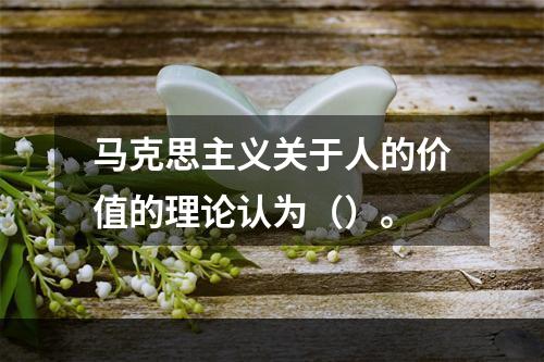 马克思主义关于人的价值的理论认为（）。