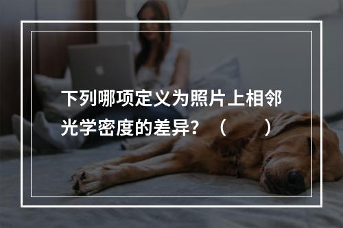 下列哪项定义为照片上相邻光学密度的差异？（　　）