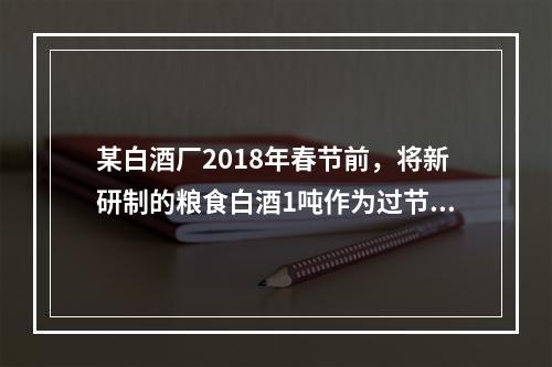 某白酒厂2018年春节前，将新研制的粮食白酒1吨作为过节福利