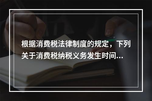 根据消费税法律制度的规定，下列关于消费税纳税义务发生时间的表