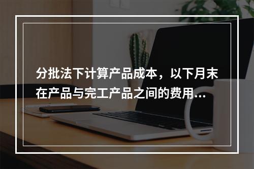 分批法下计算产品成本，以下月末在产品与完工产品之间的费用分配