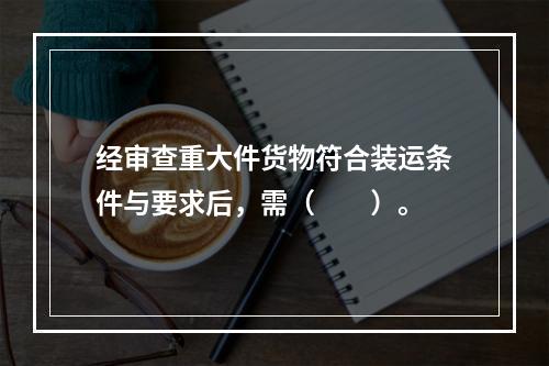 经审查重大件货物符合装运条件与要求后，需（　　）。