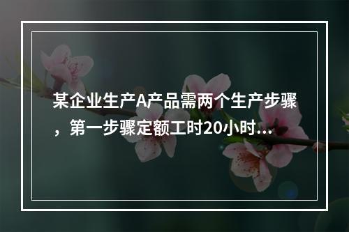 某企业生产A产品需两个生产步骤，第一步骤定额工时20小时，第