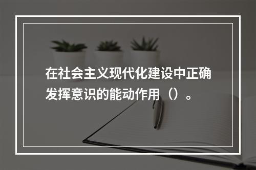 在社会主义现代化建设中正确发挥意识的能动作用（）。