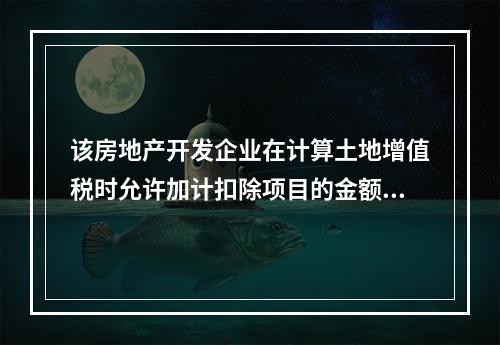 该房地产开发企业在计算土地增值税时允许加计扣除项目的金额为（