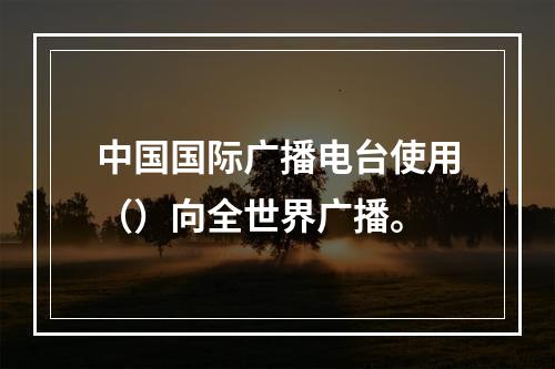 中国国际广播电台使用（）向全世界广播。