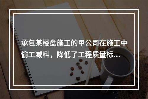 承包某楼盘施工的甲公司在施工中偷工减料，降低了工程质量标准，