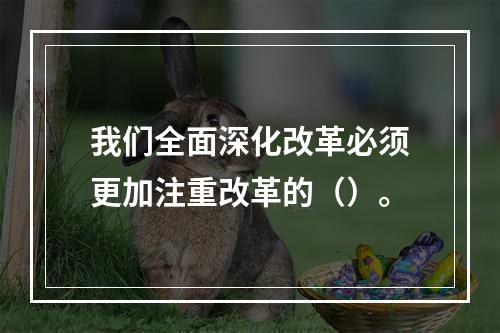 我们全面深化改革必须更加注重改革的（）。