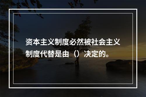 资本主义制度必然被社会主义制度代替是由（）决定的。