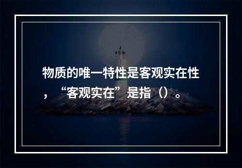 物质的唯一特性是客观实在性，“客观实在”是指（）。