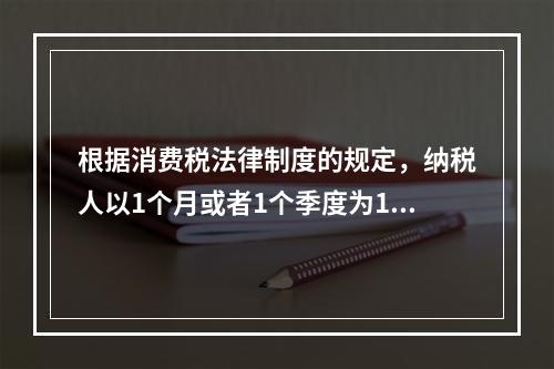 根据消费税法律制度的规定，纳税人以1个月或者1个季度为1个纳