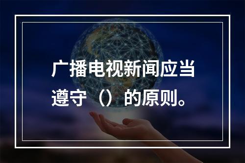 广播电视新闻应当遵守（）的原则。