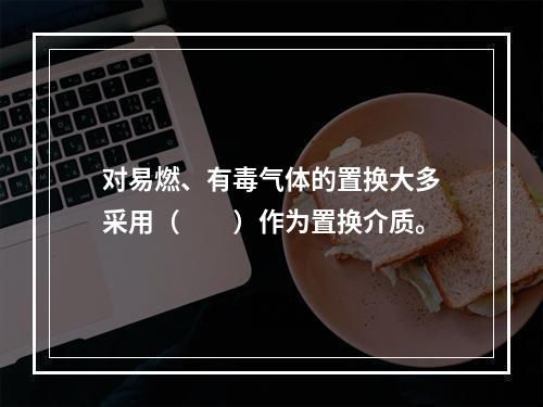 对易燃、有毒气体的置换大多采用（　　）作为置换介质。