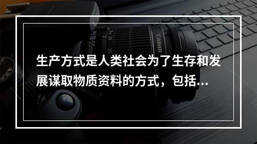 生产方式是人类社会为了生存和发展谋取物质资料的方式，包括（）