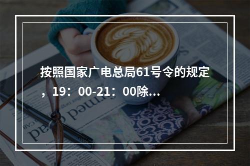 按照国家广电总局61号令的规定，19：00-21：00除外，