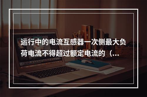 运行中的电流互感器一次侧最大负荷电流不得超过额定电流的（　